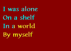 I was alone
On a shelf

In a world
By myself