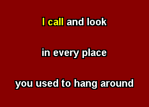 I call and look

in every place

you used to hang around