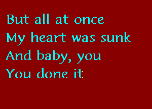 But all at once
My heart was sunk

And baby, you
You done it