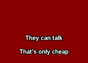 They can talk

That's only cheap