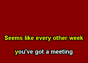 Seems like every other week

you've got a meeting
