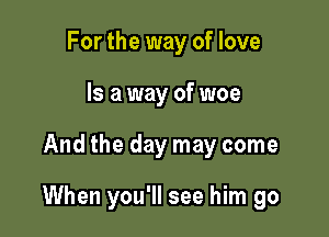 For the way of love
Is a way of woe

And the day may come

When you'll see him go