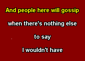 And people here will gossip

when there's nothing else
to say

I wouldn't have