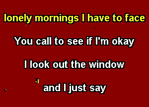 lonely mornings I have to face

You call to see if I'm okay

I look out the window

.I and I just say