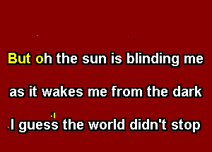 But oh the sun is blinding me
as it wakes me from the dark

.I gues'tls the world didn't stop