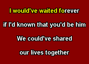 I would've waited forever
if I'd known that you'd be him

We could've shared

our lives together