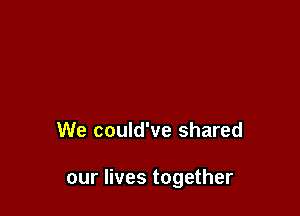 We could've shared

our lives together
