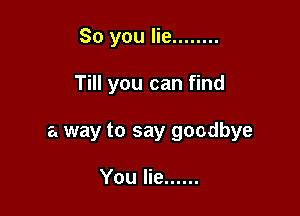 So you lie ........

Till you can find

a way to say goodbye

You lie ......