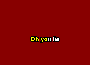 Oh you lie