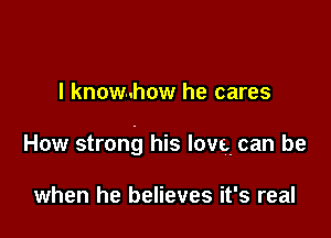 l know..how he cares

How strong his love. can be

when he believes it's real