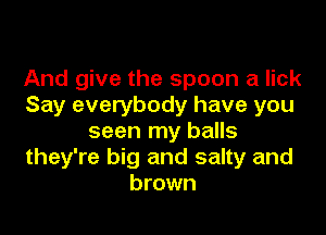 And give the spoon a lick
Say everybody have you

seen my balls
they're big and salty and
brown