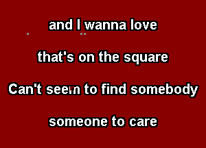 and I wanna love

that's on the square
Can't seem to find somebody

someone to care