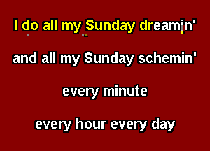 l qo all my-Sunday dreamin'

and all my Sunday schemin'
every minute

every hour every day