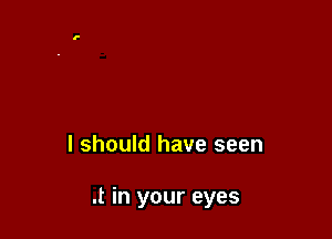I should have seen

.t in your eyes