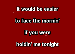 . It would be easier

to face the mornin'

if you were

holdin' me tonight