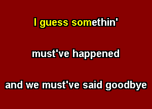 I guess somethin'

must've happened

and we must've said goodbye