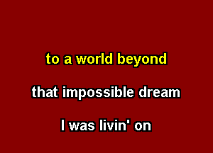 to a world beyond

that impossible dream

I was livin' on