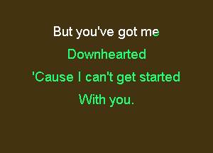 But you've got me

Downhearted

'Cause I can't get started
With you.