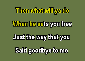 Then what will ya do

When he sets you free

Just the waythat you

Said goodbye to me