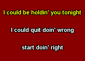 I could be holdin' you tonight

I could quit doin' wrong

start doin' right