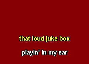 that loud juke box

playin' in my ear