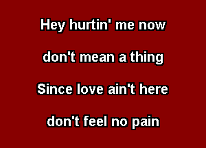 Hey hurtin' me now

don't mean a thing

Since love ain't here

don't feel no pain