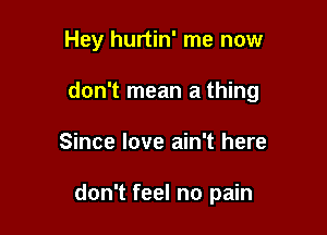 Hey hurtin' me now

don't mean a thing

Since love ain't here

don't feel no pain