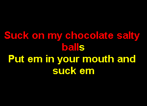 Suck on my chocolate salty
balls

Put em in your mouth and
suck em