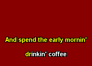 And spend the early mornin'

drinkin' coffee