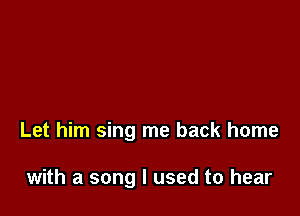 Let him sing me back home

with a song I used to hear