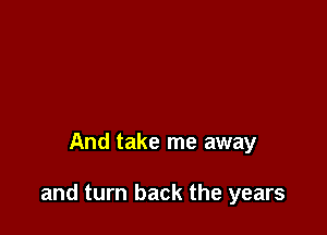 And take me away

and turn back the years