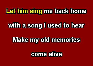 Let him sing me back home

with a song I used to hear

Make my old memories

come alive