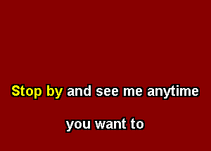 Stop by and see me anytime

you want to