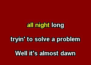 all night long

tryin' to solve a problem

Well it's almost dawn
