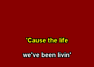 'Cause the life

we've been Iivin'