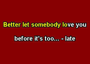 Better let somebody love you

before it's too... - late