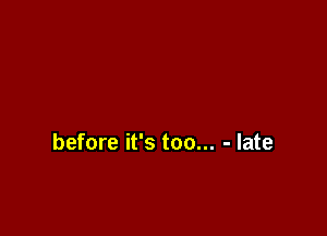 before it's too... - late