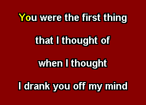 You were the first thing
that I thought of

when I thought

I drank you off my mind