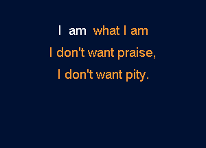 I am what I am

I don't want praise,

I don't want pity.