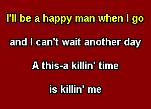I'll be a happy man when I go

and I can't wait another day
A this-a killin' time

is killin' me