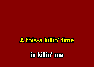 A this-a killin' time

is killin' me