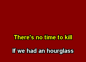 There's no time to kill

If we had an hourglass