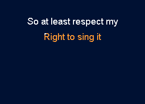 So at least respect my

Right to sing it