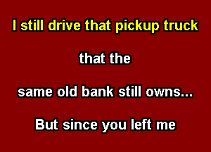 I still drive that pickup truck

that the
same old bank still owns...

But since you left me