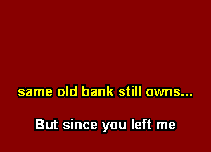 same old bank still owns...

But since you left me