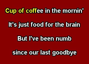 Cup of coffee in the mornin'

It's just food for the brain
But I've been numb

since our last goodbye