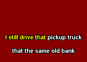I still drive that pickup truck

that the same old bank