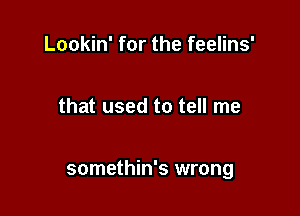 Lookin' for the feelins'

that used to tell me

somethin's wrong