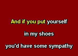 And if you put yourself

in my shoes

you'd have some sympathy