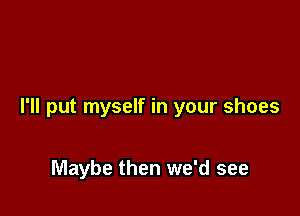 I'll put myself in your shoes

Maybe then we'd see